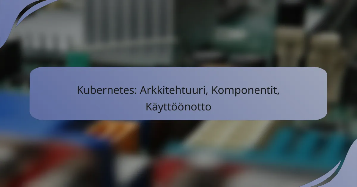 Kubernetes: Arkkitehtuuri, Komponentit, Käyttöönotto